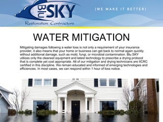 Mitigating damages following a water loss is not only a requirement of your insurance
provider, it also means that your home or business can get back to normal again quickly
without additional damage, such as mold, fungi, or microbial contamination. Blu SKY
utilizes only the cleanest equipment and latest technology to prescribe a drying protocol
that is complete yet cost appropriate. All of our mitigation and drying technicians are IICRC
certified in this discipline. We remain educated and informed of emerging technologies and
efficiencies. In most cases, we can respond within 1 hour of loss notice.
WATER MITIGATION
 