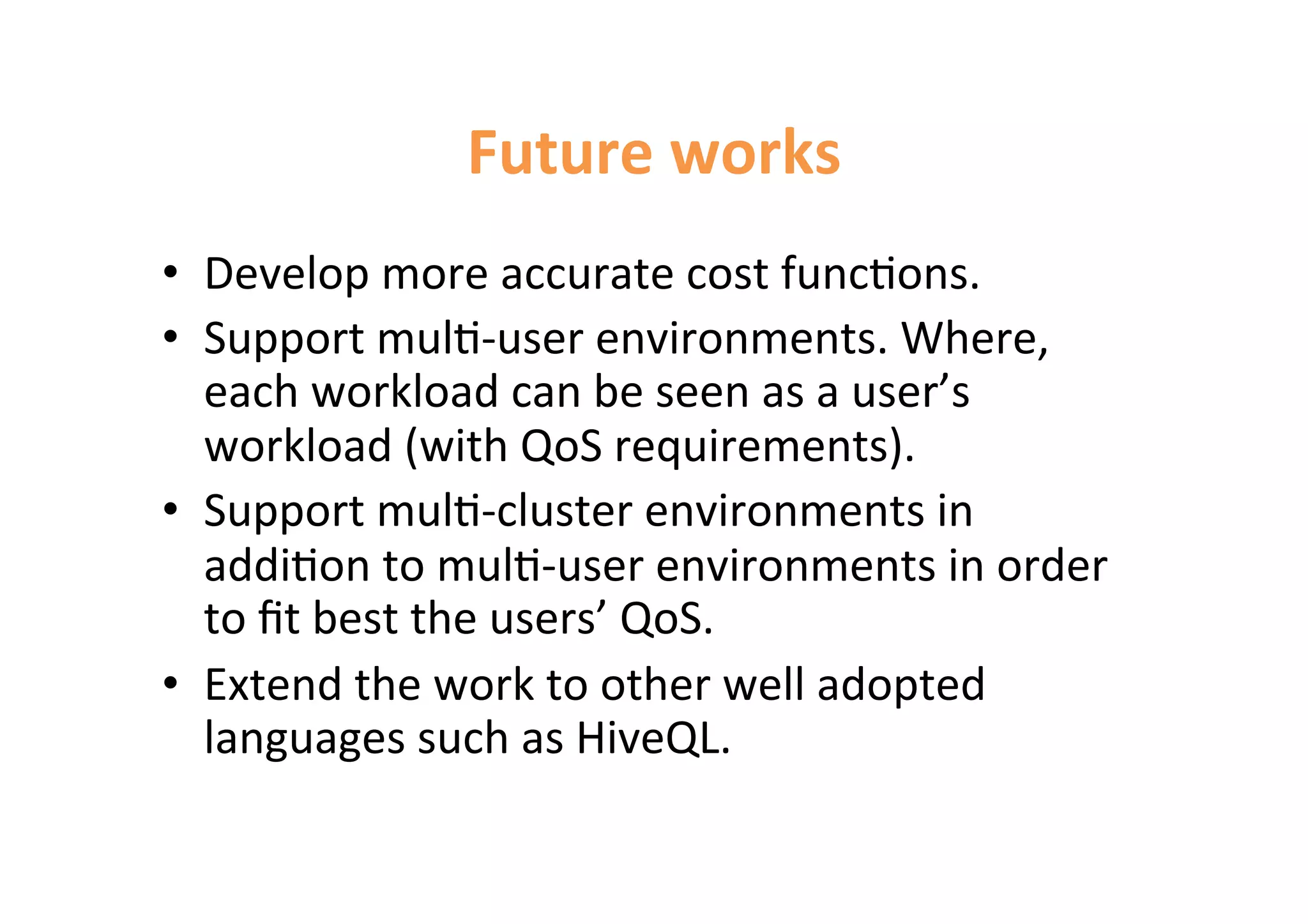 Future 
works 
• Develop 
more 
accurate 
cost 
func<ons. 
• Support 
mul<-­‐user 
environments. 
Where, 
each 
workload 
can 
be 
seen 
as 
a 
user’s 
workload 
(with 
QoS 
requirements). 
• Support 
mul<-­‐cluster 
environments 
in 
addi<on 
to 
mul<-­‐user 
environments 
in 
order 
to 
fit 
best 
the 
users’ 
QoS. 
• Extend 
the 
work 
to 
other 
well 
adopted 
languages 
such 
as 
HiveQL. 
