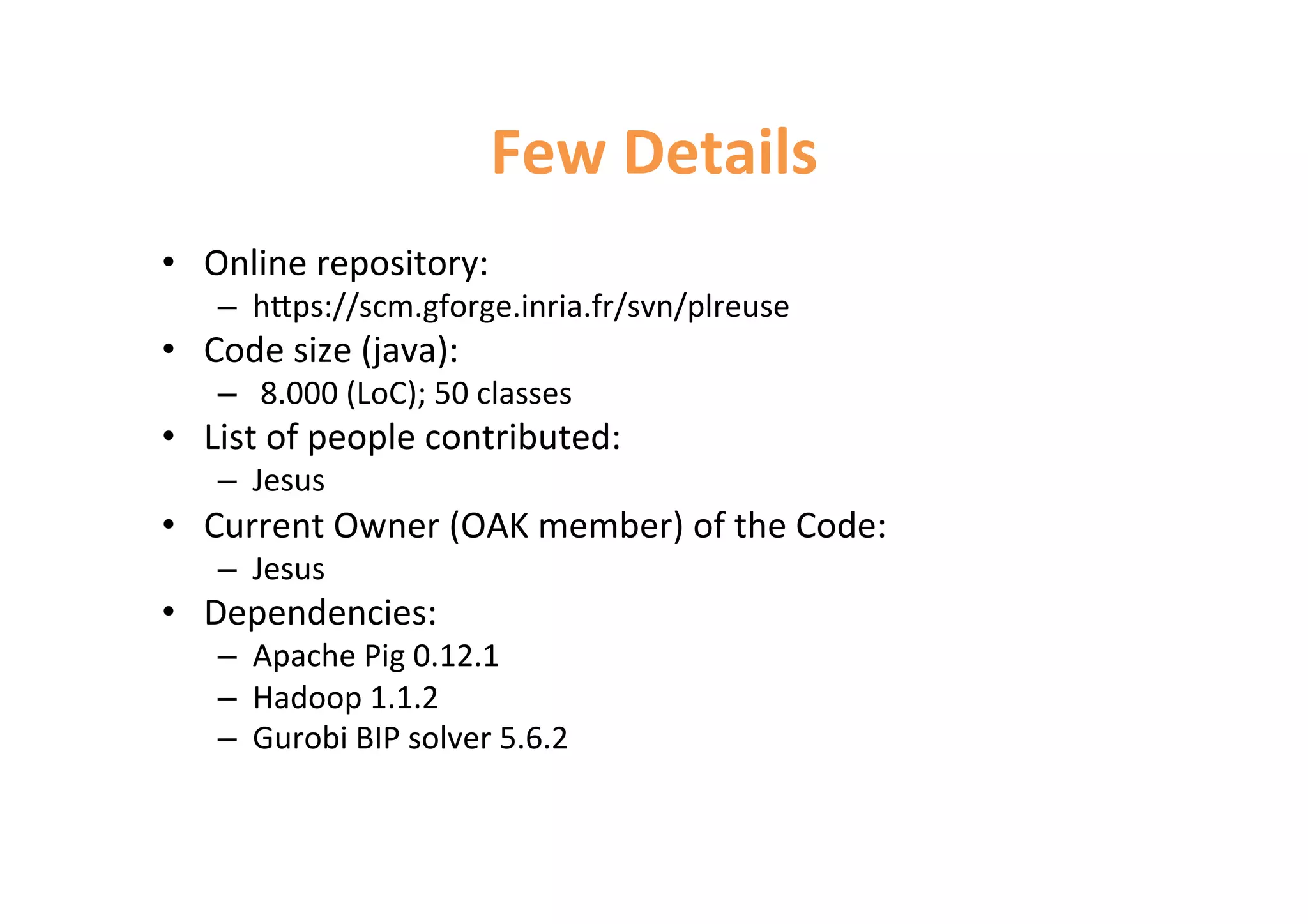 Few 
Details 
• Online 
repository: 
– hGps://scm.gforge.inria.fr/svn/plreuse 
• Code 
size 
(java): 
– 
8.000 
(LoC); 
50 
classes 
• List 
of 
people 
contributed: 
– Jesus 
• Current 
Owner 
(OAK 
member) 
of 
the 
Code: 
– Jesus 
• Dependencies: 
– Apache 
Pig 
0.12.1 
– Hadoop 
1.1.2 
– Gurobi 
BIP 
solver 
5.6.2 
 