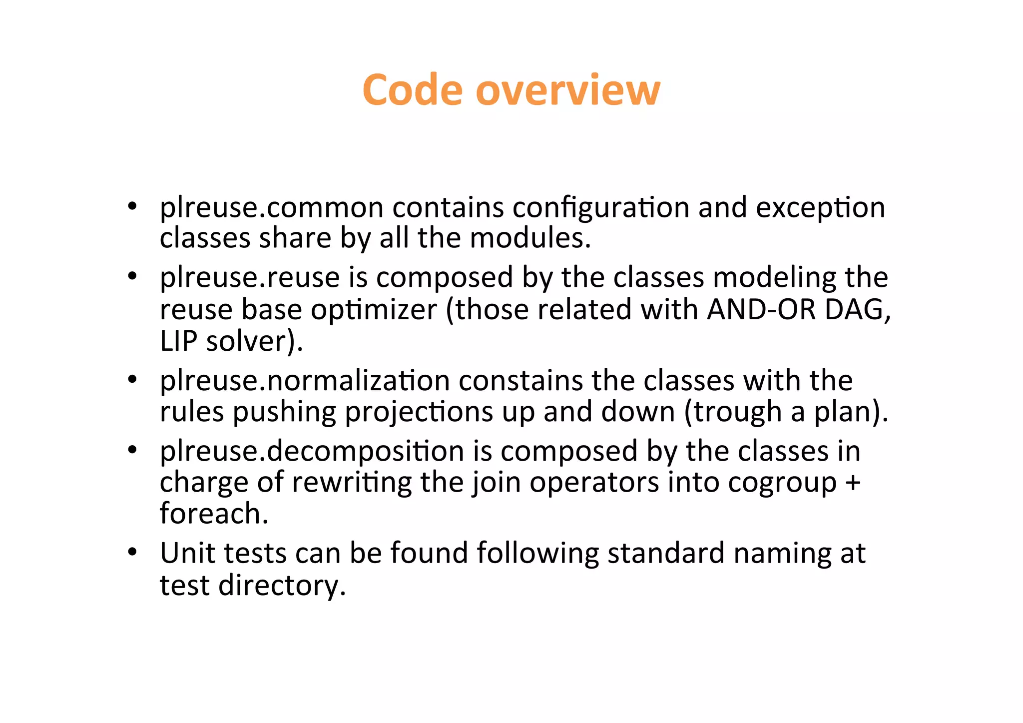 Code 
overview 
• plreuse.common 
contains 
configura<on 
and 
excep<on 
classes 
share 
by 
all 
the 
modules. 
• plreuse.reuse 
is 
composed 
by 
the 
classes 
modeling 
the 
reuse 
base 
op<mizer 
(those 
related 
with 
AND-­‐OR 
DAG, 
LIP 
solver). 
• plreuse.normaliza<on 
constains 
the 
classes 
with 
the 
rules 
pushing 
projec<ons 
up 
and 
down 
(trough 
a 
plan). 
• plreuse.decomposi<on 
is 
composed 
by 
the 
classes 
in 
charge 
of 
rewri<ng 
the 
join 
operators 
into 
cogroup 
+ 
foreach. 
• Unit 
tests 
can 
be 
found 
following 
standard 
naming 
at 
test 
directory. 
 
