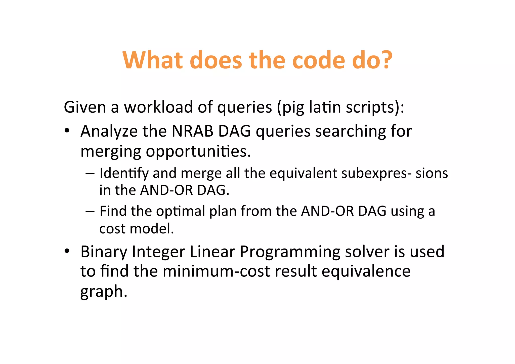 What 
does 
the 
code 
do? 
Given 
a 
workload 
of 
queries 
(pig 
la<n 
scripts): 
• Analyze 
the 
NRAB 
DAG 
queries 
searching 
for 
merging 
opportuni<es. 
– Iden<fy 
and 
merge 
all 
the 
equivalent 
subexpres-­‐ 
sions 
in 
the 
AND-­‐OR 
DAG. 
– Find 
the 
op<mal 
plan 
from 
the 
AND-­‐OR 
DAG 
using 
a 
cost 
model. 
• Binary 
Integer 
Linear 
Programming 
solver 
is 
used 
to 
find 
the 
minimum-­‐cost 
result 
equivalence 
graph. 
 