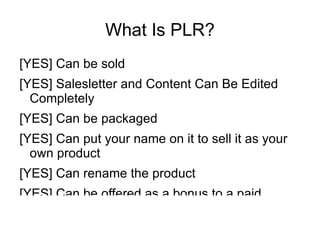 What Is PLR?
[YES] Can be sold
[YES] Salesletter and Content Can Be Edited
  Completely
[YES] Can be packaged
[YES] Can put your name on it to sell it as your
  own product
[YES] Can rename the product
[YES] Can be offered as a bonus to a paid
 