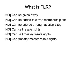 What Is PLR?
[NO] Can be given away
[NO] Can be added to a free membership site
[NO] Can be offered through auction sites
[NO] Can sell resale rights
[NO] Can sell master resale rights
[NO] Can transfer master resale rights
 