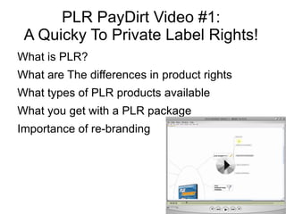 PLR PayDirt Video #1:
 A Quicky To Private Label Rights!
What is PLR?
What are The differences in product rights
What types of PLR products available
What you get with a PLR package
Importance of re-branding
 