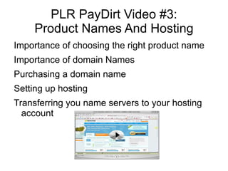 PLR PayDirt Video #3:
     Product Names And Hosting
Importance of choosing the right product name
Importance of domain Names
Purchasing a domain name
Setting up hosting
Transferring you name servers to your hosting
  account
 