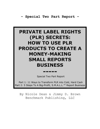 - Special Two Part Report -



  PRIVATE LABEL RIGHTS
     (PLR) SECRETS:
     HOW TO USE PLR
  PRODUCTS TO CREATE A
     MONEY-MAKING
     SMALL REPORTS
       BUSINESS
                       -----
                  Special Two Part Report

   Part 1: 11 Ways to Transform PLR into Cold, Hard Cash
Part 2: 5 Steps To A Big-Profit, S.M.A.L.L.™ Report Business


   By Nicole Dean  Jimmy D. Brown
      Benchmark Publishing, LLC
 