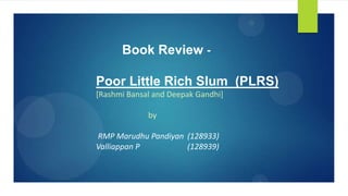 Book Review -
Poor Little Rich Slum (PLRS)
[Rashmi Bansal and Deepak Gandhi]
by
RMP Marudhu Pandiyan (128933)
Valliappan P (128939)
 
