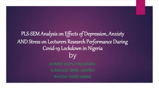 PLS-SEM Analysis on Effects of Depression, Anxiety
AND Stress on Lecturers Research Performance During
Covid-19 Lockdown in Nigeria
by
AHMED ALIYU PALLADAN,
ELMAUDE JIBRIL GAMBO
RHODA SARKI AWAK
 