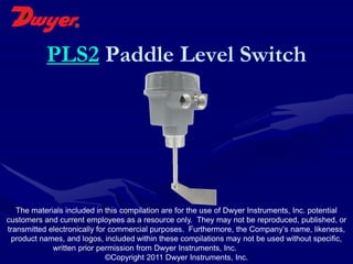 PLS2 Paddle Level Switch




   The materials included in this compilation are for the use of Dwyer Instruments, Inc. potential
customers and current employees as a resource only. They may not be reproduced, published, or
transmitted electronically for commercial purposes. Furthermore, the Company’s name, likeness,
 product names, and logos, included within these compilations may not be used without specific,
             written prior permission from Dwyer Instruments, Inc.
                              ©Copyright 2011 Dwyer Instruments, Inc.
 