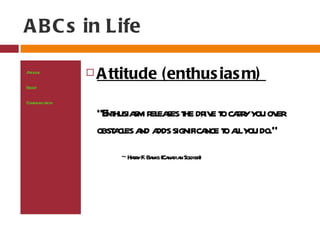 A B C s in Life

At ude
 tit              A ttitude (enthus ias m)
Bel
  ief

Communicaion
         t
                   "E husia r ea t dr e t car you ov
                     nt sm el ses he iv o ry         er
                   obst cl a a significa t alyou do."
                      a es nd dds       nce o l
                       ~ Har F Ba (Ca dia Sol )
                           ry . nks na n dier
 