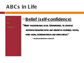 A B C s in Life

Attitude
At ude
 tit              B elief (s elf-confidence)
Bel
  ief
Belief
Communicaion
         t
               “Keep yourdr ms aive. Under a to a e
                           ea l           st nd, chiev
Compassion
                   a hing r es fa h a bel in your f, v
                    nyt equir it nd ief            sel ision,
                   had w k, det minaion a dedicaion.”
                     r or er t nd               t
                        ~ G ilDev s (USOl
                           a er         ympic champion)
 