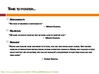 T t ponder
       ime o    ...
         Responsibil y
                    it
         "T pr ofgr t is r
           he ice eaness esponsibil y.”
                                  it
                                          — W on Chur l
                                             inst    chil
         R aiona
           el t l
         "W ma al ingbyw tw get w ma al byw tw giv
           e ke iv      ha e ; e ke ife ha e e."
                                   — W on Chur l
                                      inst    chil
         R ient
           esil
         “Peopl w soa ae t w r t sitba sigh a w t w d cha T neit
               e ho r r hose ho efuse o       ck,      nd ish hings oul nge. hey her
          compl in oft l norpa el dr m ofsome dist ntship coming in. R t , t v l in t
               a heir ot      ssiv y ea              a                aher hey isuaize heir
          minds t tt ae notquiter t w lnotal l cir a t push t dow a hol
                ha hey r       t s; hey il     low ife's cumst nces o     hem n nd d
          t under
           hem      .”
                                        — Chal Sw l
                                             res indol



http://www.youtube.com/watch?v=MPnudujlBZI&feature=related
 