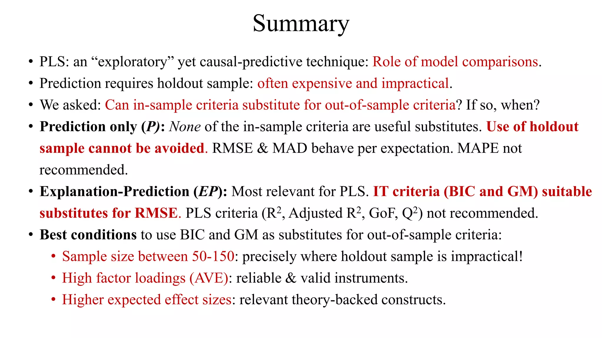 Summary
• PLS: an “exploratory” yet causal-predictive technique: Role of model comparisons.
• Prediction requires holdout sample: often expensive and impractical.
• We asked: Can in-sample criteria substitute for out-of-sample criteria? If so, when?
• Prediction only (P): None of the in-sample criteria are useful substitutes. Use of holdout
sample cannot be avoided. RMSE & MAD behave per expectation. MAPE not
recommended.
• Explanation-Prediction (EP): Most relevant for PLS. IT criteria (BIC and GM) suitable
substitutes for RMSE. PLS criteria (R2, Adjusted R2, GoF, Q2) not recommended.
• Best conditions to use BIC and GM as substitutes for out-of-sample criteria:
• Sample size between 50-150: precisely where holdout sample is impractical!
• High factor loadings (AVE): reliable & valid instruments.
• Higher expected effect sizes: relevant theory-backed constructs.
 