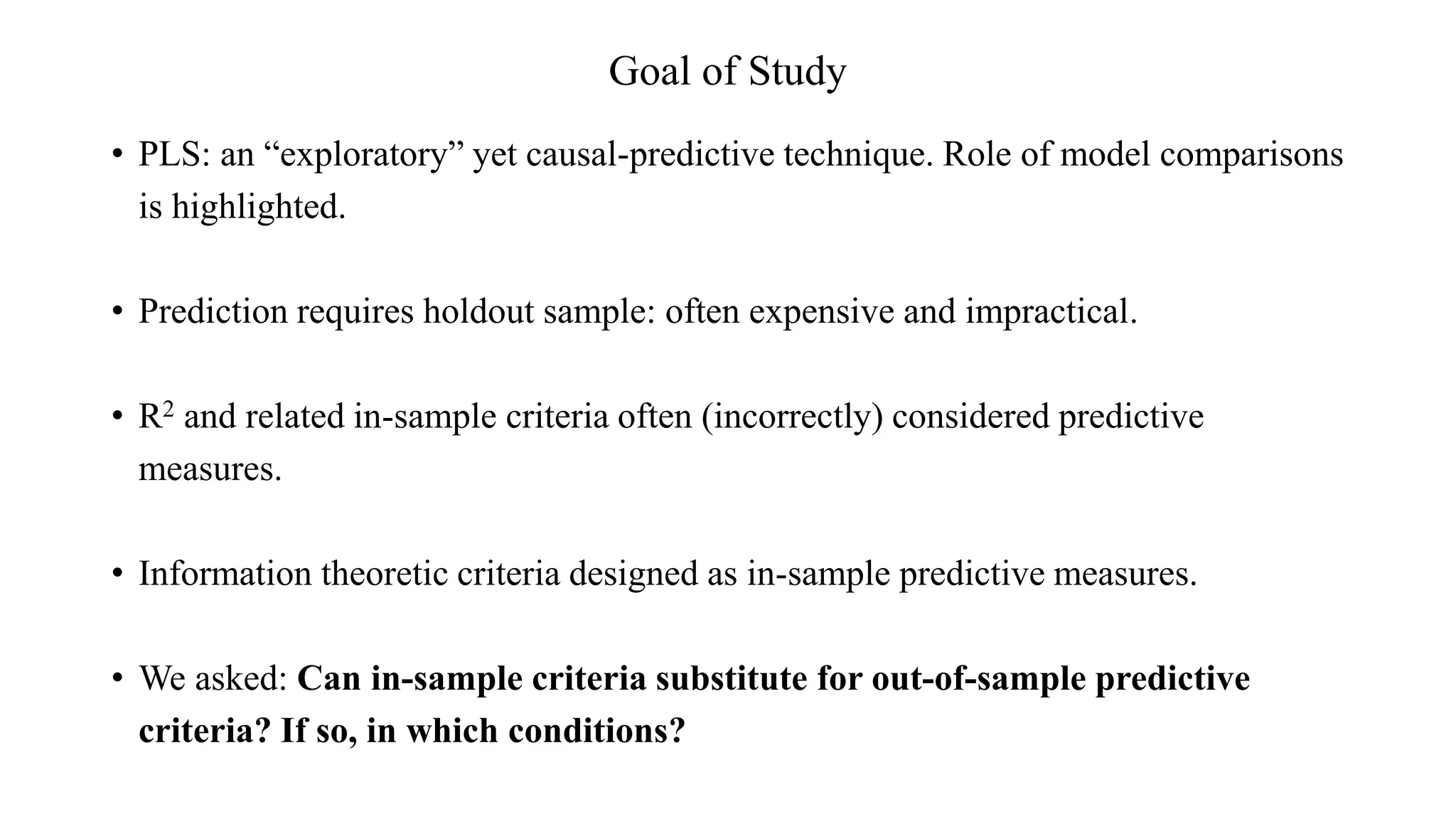 Goal of Study
• PLS: an “exploratory” yet causal-predictive technique. Role of model comparisons
is highlighted.
• Prediction requires holdout sample: often expensive and impractical.
• R2 and related in-sample criteria often (incorrectly) considered predictive
measures.
• Information theoretic criteria designed as in-sample predictive measures.
• We asked: Can in-sample criteria substitute for out-of-sample predictive
criteria? If so, in which conditions?
 