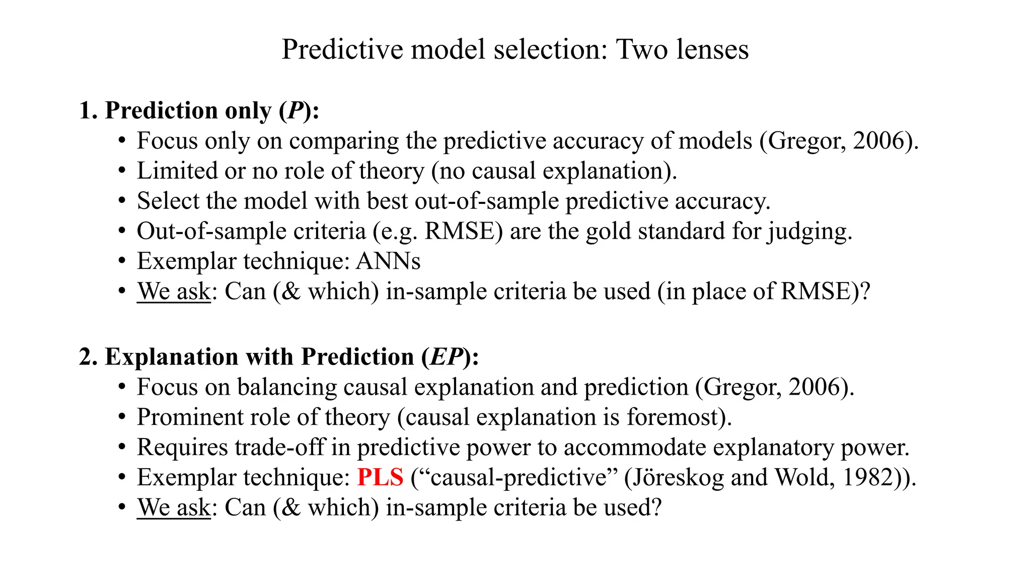 Predictive model selection: Two lenses
1. Prediction only (P):
• Focus only on comparing the predictive accuracy of models (Gregor, 2006).
• Limited or no role of theory (no causal explanation).
• Select the model with best out-of-sample predictive accuracy.
• Out-of-sample criteria (e.g. RMSE) are the gold standard for judging.
• Exemplar technique: ANNs
• We ask: Can (& which) in-sample criteria be used (in place of RMSE)?
2. Explanation with Prediction (EP):
• Focus on balancing causal explanation and prediction (Gregor, 2006).
• Prominent role of theory (causal explanation is foremost).
• Requires trade-off in predictive power to accommodate explanatory power.
• Exemplar technique: PLS (“causal-predictive” (Jöreskog and Wold, 1982)).
• We ask: Can (& which) in-sample criteria be used?
 