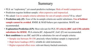 Summary
• PLS: an “exploratory” yet causal-predictive technique: Role of model comparisons.
• Prediction requires holdout sample: often expensive and impractical.
• We asked: Can in-sample criteria substitute for out-of-sample criteria? If so, when?
• Prediction only (P): None of the in-sample criteria are useful substitutes. Use of holdout
sample cannot be avoided. RMSE & MAD behave per expectation. MAPE not
recommended.
• Explanation-Prediction (EP): Most relevant for PLS. IT criteria (BIC and GM) suitable
substitutes for RMSE. PLS criteria (R2, Adjusted R2, GoF, Q2) not recommended.
• Best conditions to use BIC and GM as substitutes for out-of-sample criteria:
• Sample size between 50-150: precisely where holdout sample is impractical!
• High factor loadings (AVE): reliable & valid instruments.
• Higher expected effect sizes: relevant theory-backed constructs.
 