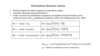 Information theoretic criteria
AIC = −2𝑙𝑜𝑔 𝐿 + 2𝑝 𝑘 AIC = 𝑛 𝑙𝑜𝑔
𝑆𝑆 𝑒𝑟𝑟𝑜𝑟 𝑘
𝑛
+
2𝑝 𝑘
𝑛
BIC = −2𝑙𝑜𝑔 𝐿 + 𝑝 𝑘 𝑙𝑜𝑔(𝑛) BIC = 𝑛 𝑙𝑜𝑔
𝑆𝑆 𝑒𝑟𝑟𝑜𝑟 𝑘
𝑛
+
𝑝 𝑘 𝑙𝑜𝑔(𝑛)
𝑛
HQ = −2𝑙𝑜𝑔 𝐿 + 2𝑝 𝑘 𝑙𝑜𝑔(𝑙𝑜𝑔 𝑛 ) HQ = 𝑛 𝑙𝑜𝑔
𝑆𝑆 𝑒𝑟𝑟𝑜𝑟 𝑘
𝑛
+
2𝑝 𝑘 𝑙𝑜𝑔(𝑙𝑜𝑔 𝑛 )
𝑛
SSerror(k) = sum of squared errors for kth model in a set of models
pk = number of coefficients in the kth model plus 1
• Well-developed for model comparison in parametric models
• Typically calculated using log-likelihood
• Under a normal error distribution assumption, the likelihood-based formulas can be
written in terms of SSerror (Burnham & Anderson, 2002; p.63; McQuarrie & Tsai, 1998):
 