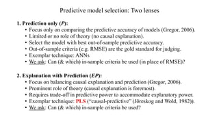 Predictive model selection: Two lenses
1. Prediction only (P):
• Focus only on comparing the predictive accuracy of models (Gregor, 2006).
• Limited or no role of theory (no causal explanation).
• Select the model with best out-of-sample predictive accuracy.
• Out-of-sample criteria (e.g. RMSE) are the gold standard for judging.
• Exemplar technique: ANNs
• We ask: Can (& which) in-sample criteria be used (in place of RMSE)?
2. Explanation with Prediction (EP):
• Focus on balancing causal explanation and prediction (Gregor, 2006).
• Prominent role of theory (causal explanation is foremost).
• Requires trade-off in predictive power to accommodate explanatory power.
• Exemplar technique: PLS (“causal-predictive” (Jöreskog and Wold, 1982)).
• We ask: Can (& which) in-sample criteria be used?
 