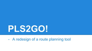 PLS2GO!
- A redesign of a route planning tool
 