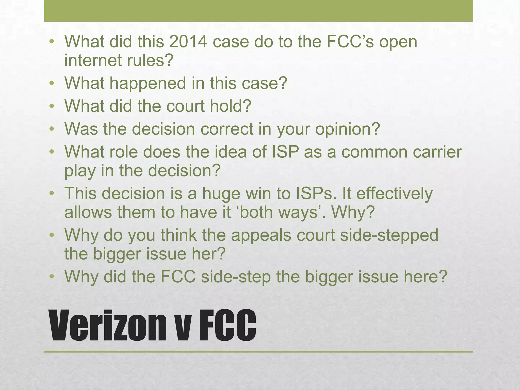 Verizon v FCC
• What did this 2014 case do to the FCC’s open
internet rules?
• What happened in this case?
• What did the court hold?
• Was the decision correct in your opinion?
• What role does the idea of ISP as a common carrier
play in the decision?
• This decision is a huge win to ISPs. It effectively
allows them to have it ‘both ways’. Why?
• Why do you think the appeals court side-stepped
the bigger issue her?
• Why did the FCC side-step the bigger issue here?
 