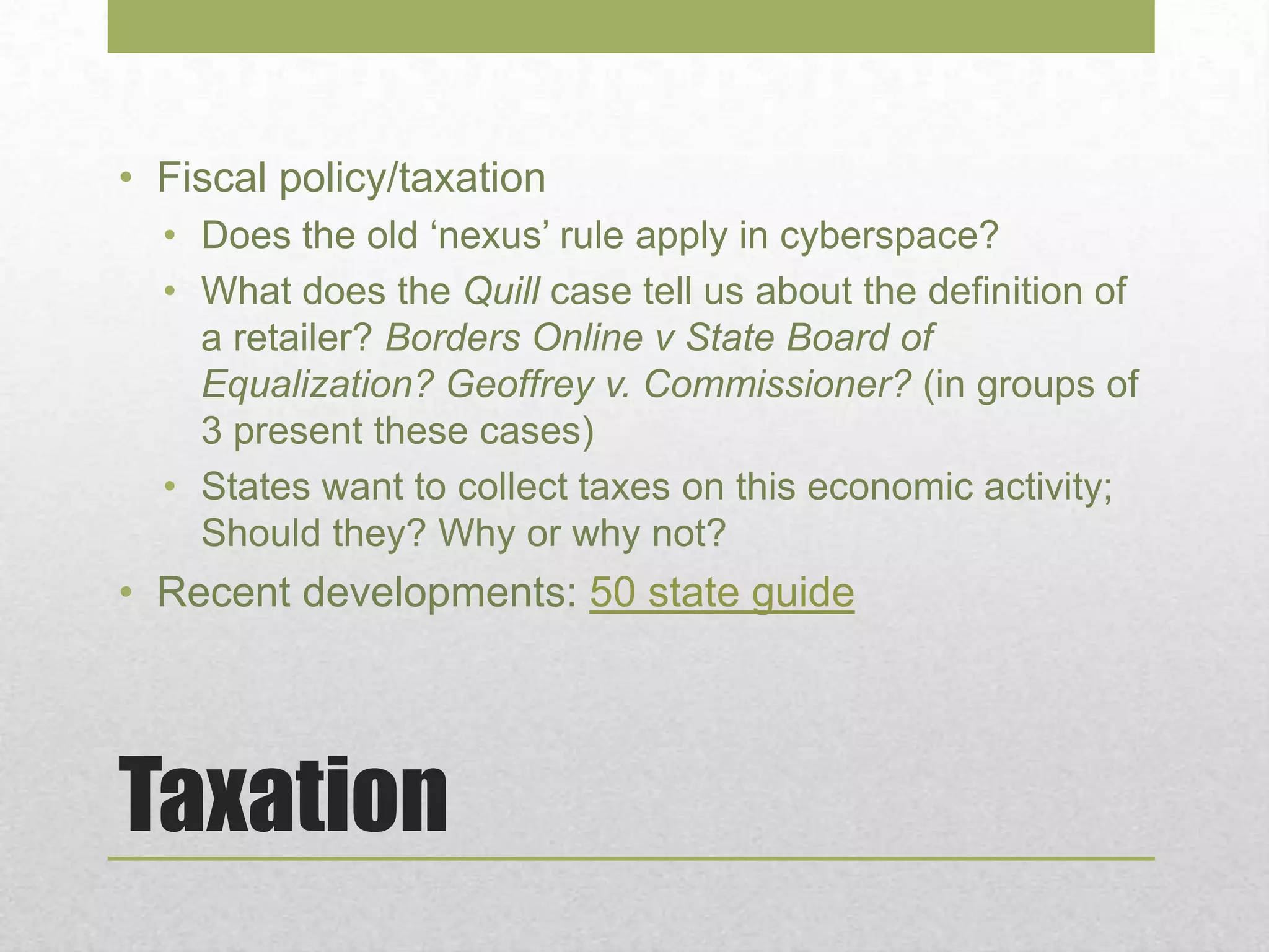 Taxation
• Fiscal policy/taxation
• Does the old ‘nexus’ rule apply in cyberspace?
• What does the Quill case tell us about the definition of
a retailer? Borders Online v State Board of
Equalization? Geoffrey v. Commissioner? (in groups of
3 present these cases)
• States want to collect taxes on this economic activity;
Should they? Why or why not?
• Recent developments: 50 state guide
 