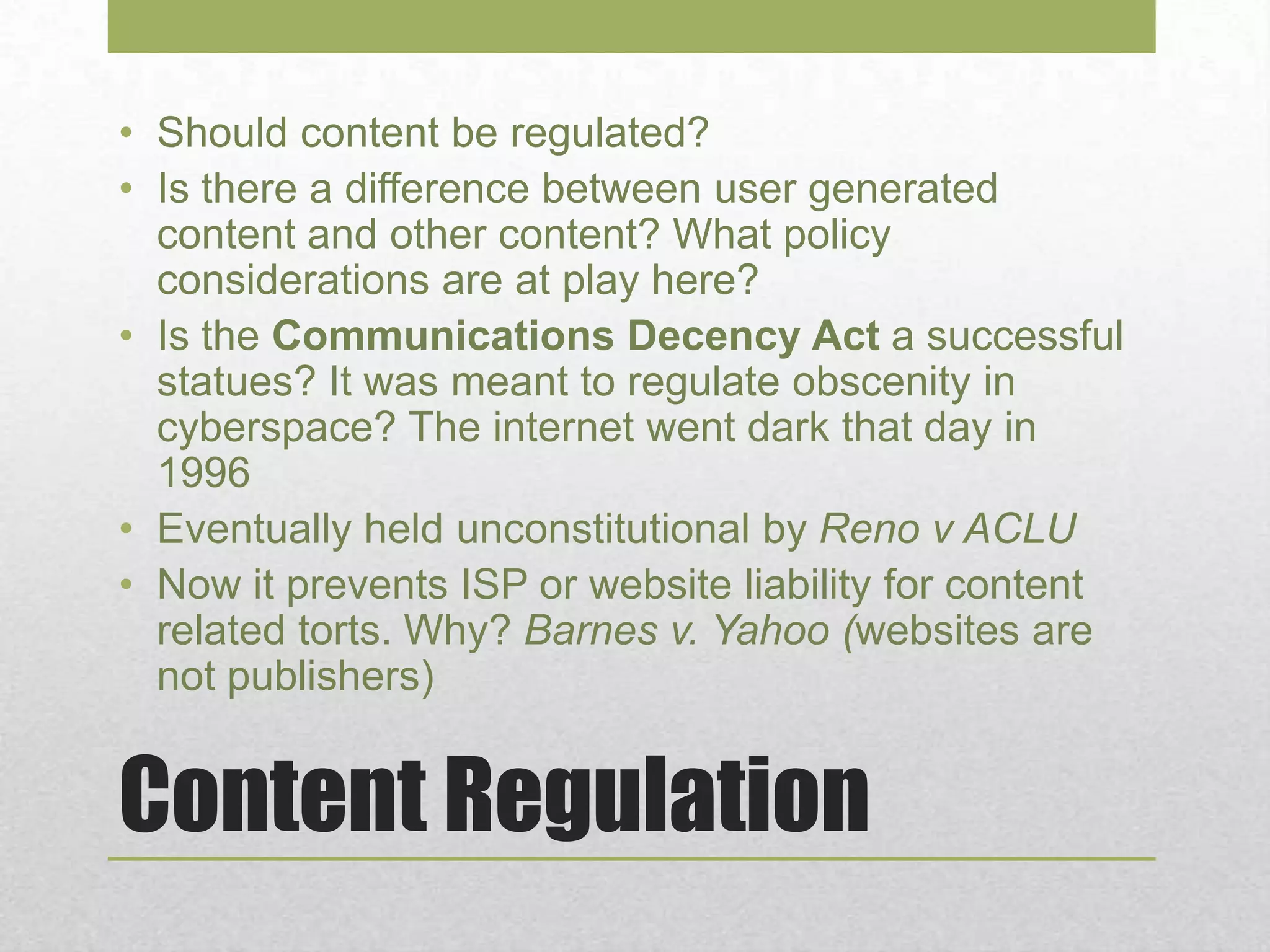 Content Regulation
• Should content be regulated?
• Is there a difference between user generated
content and other content? What policy
considerations are at play here?
• Is the Communications Decency Act a successful
statues? It was meant to regulate obscenity in
cyberspace? The internet went dark that day in
1996
• Eventually held unconstitutional by Reno v ACLU
• Now it prevents ISP or website liability for content
related torts. Why? Barnes v. Yahoo (websites are
not publishers)
 