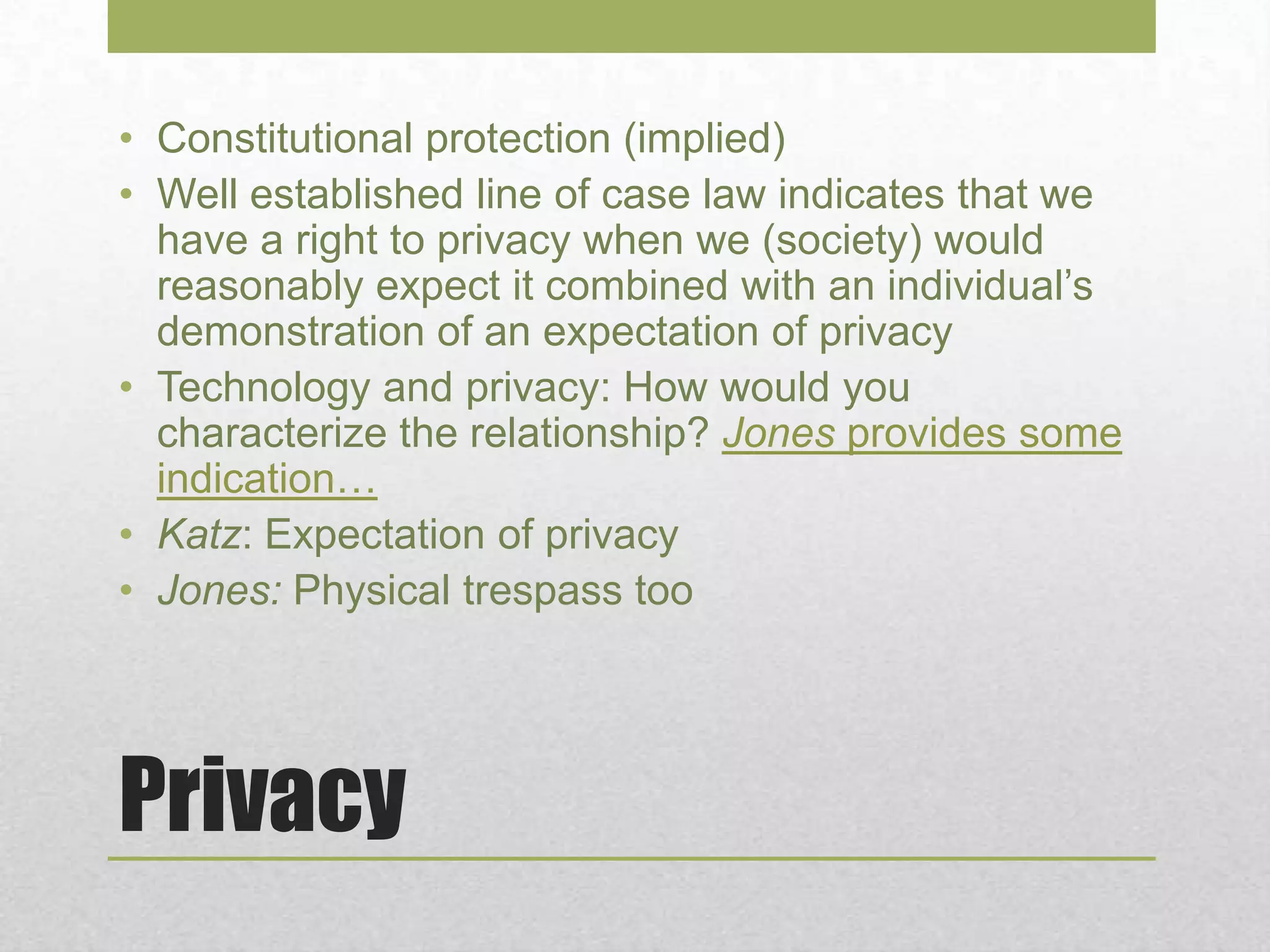 Privacy
• Constitutional protection (implied)
• Well established line of case law indicates that we
have a right to privacy when we (society) would
reasonably expect it combined with an individual’s
demonstration of an expectation of privacy
• Technology and privacy: How would you
characterize the relationship? Jones provides some
indication…
• Katz: Expectation of privacy
• Jones: Physical trespass too
 