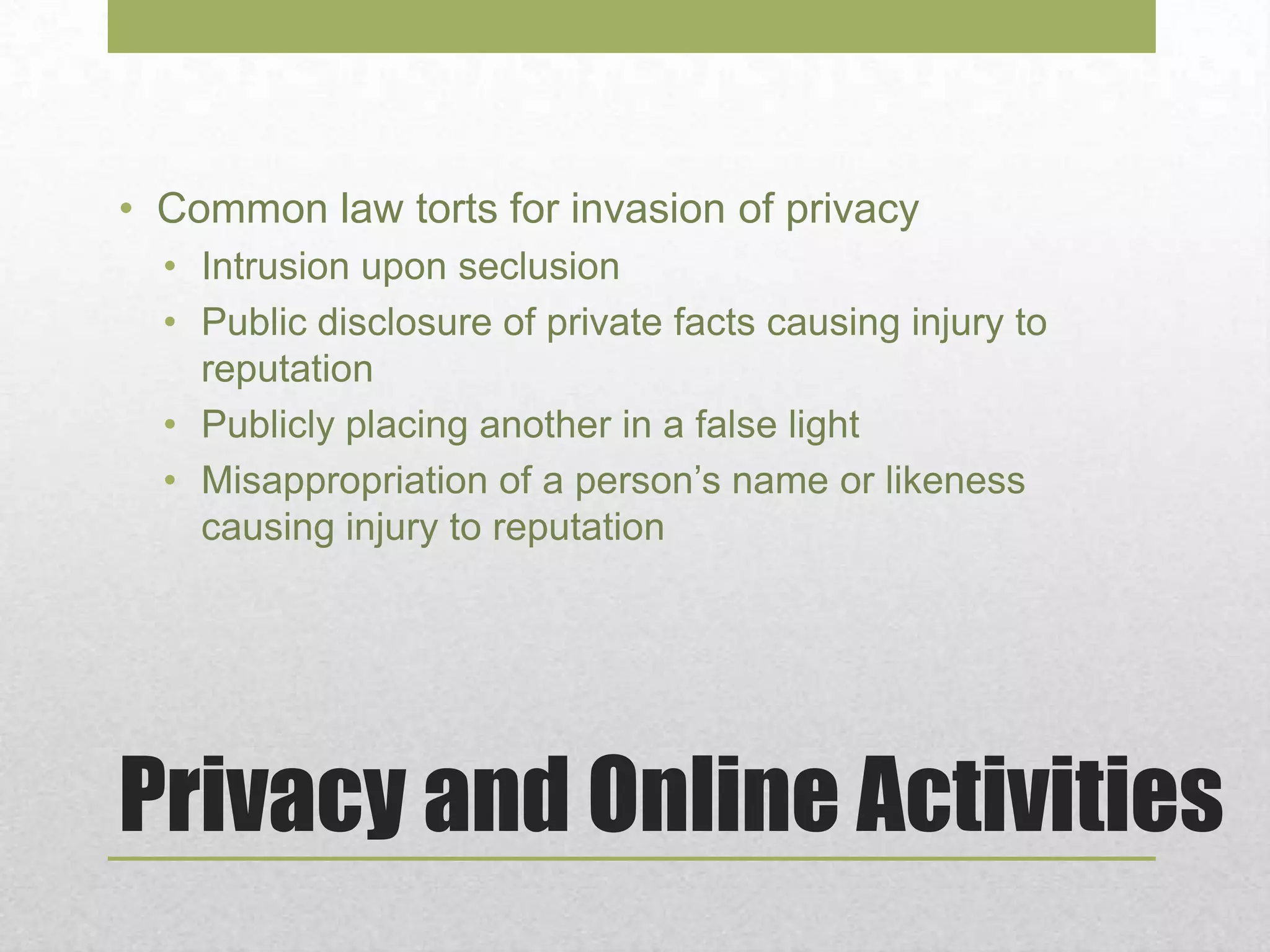 Privacy and Online Activities
• Common law torts for invasion of privacy
• Intrusion upon seclusion
• Public disclosure of private facts causing injury to
reputation
• Publicly placing another in a false light
• Misappropriation of a person’s name or likeness
causing injury to reputation
 