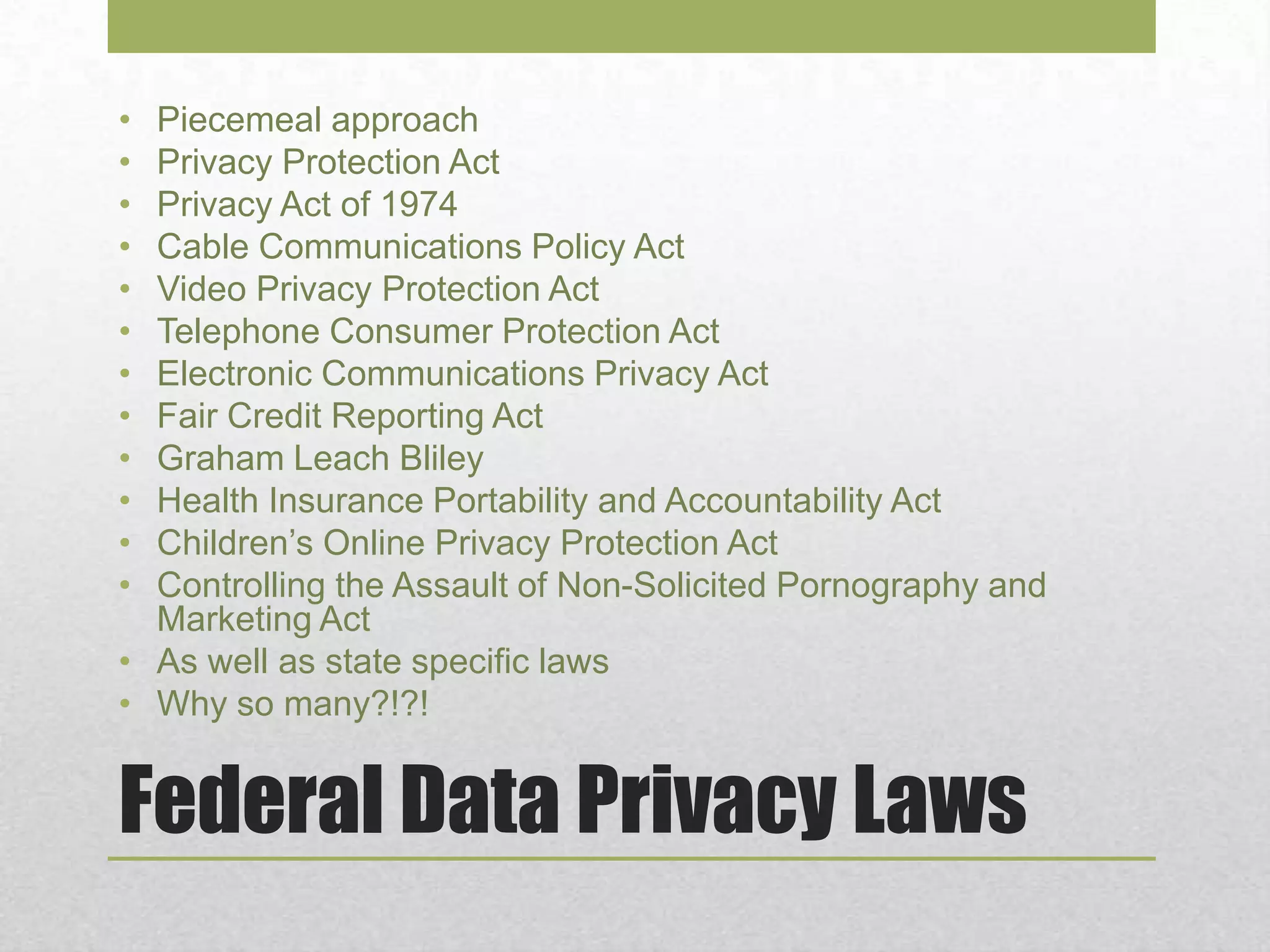 Federal Data Privacy Laws
• Piecemeal approach
• Privacy Protection Act
• Privacy Act of 1974
• Cable Communications Policy Act
• Video Privacy Protection Act
• Telephone Consumer Protection Act
• Electronic Communications Privacy Act
• Fair Credit Reporting Act
• Graham Leach Bliley
• Health Insurance Portability and Accountability Act
• Children’s Online Privacy Protection Act
• Controlling the Assault of Non-Solicited Pornography and
Marketing Act
• As well as state specific laws
• Why so many?!?!
 