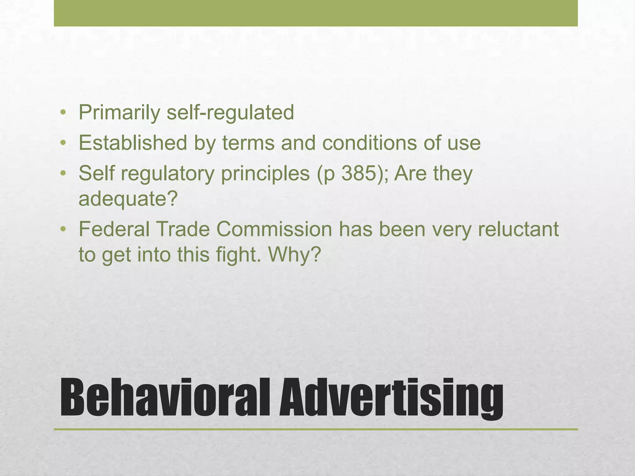 Behavioral Advertising
• Primarily self-regulated
• Established by terms and conditions of use
• Self regulatory principles (p 385); Are they
adequate?
• Federal Trade Commission has been very reluctant
to get into this fight. Why?
 