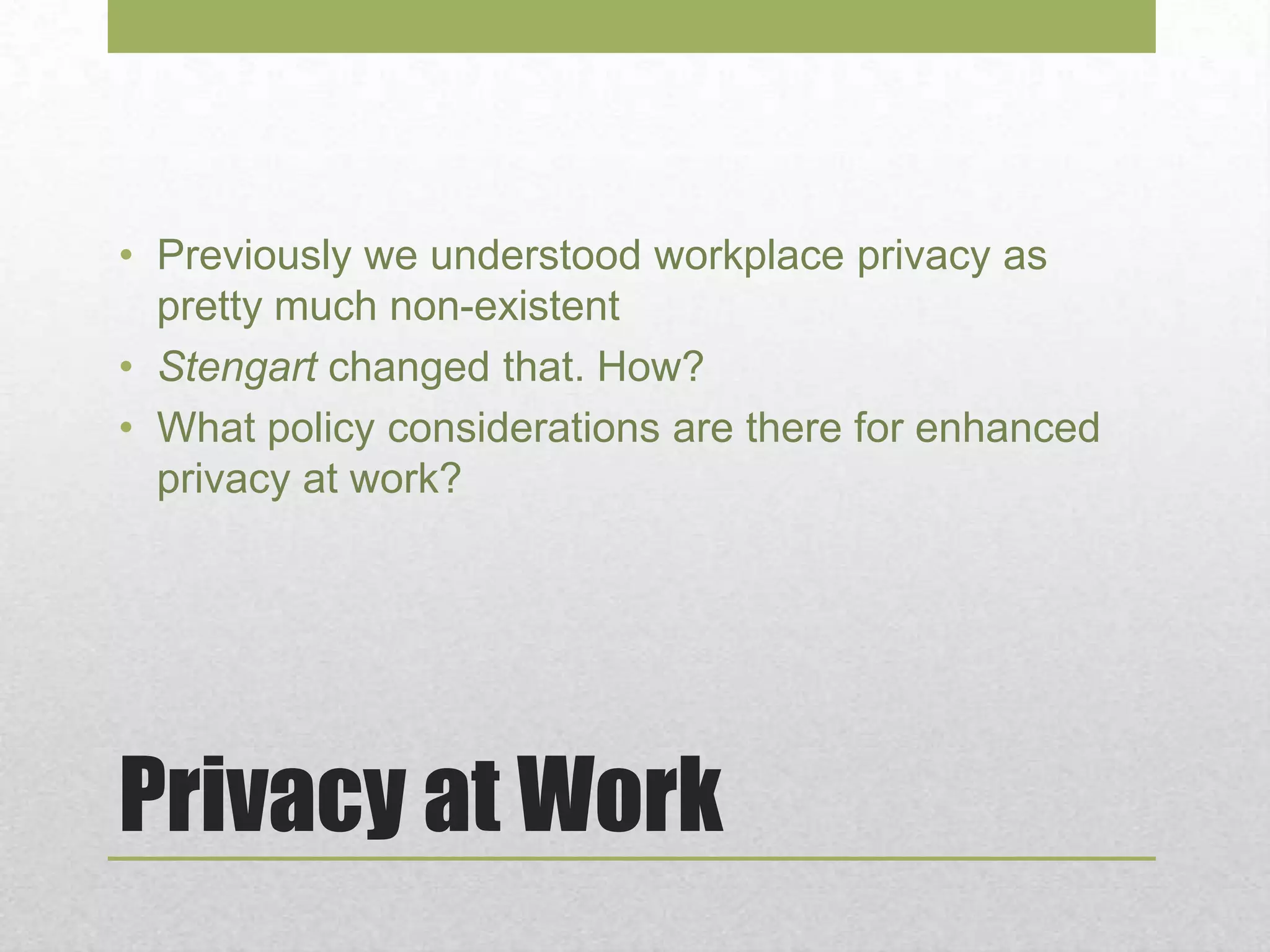 Privacy at Work
• Previously we understood workplace privacy as
pretty much non-existent
• Stengart changed that. How?
• What policy considerations are there for enhanced
privacy at work?
 