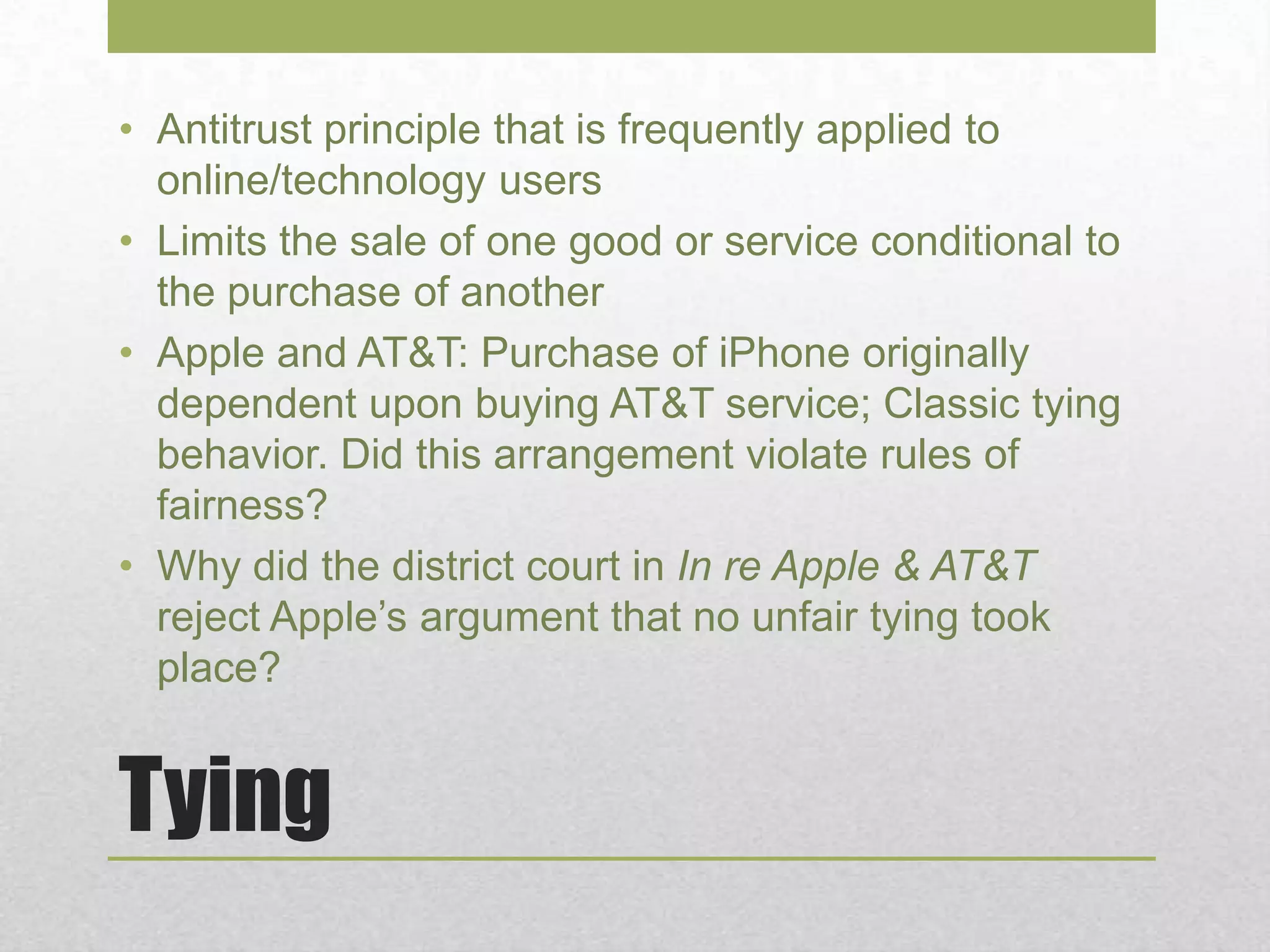 Tying
• Antitrust principle that is frequently applied to
online/technology users
• Limits the sale of one good or service conditional to
the purchase of another
• Apple and AT&T: Purchase of iPhone originally
dependent upon buying AT&T service; Classic tying
behavior. Did this arrangement violate rules of
fairness?
• Why did the district court in In re Apple & AT&T
reject Apple’s argument that no unfair tying took
place?
 