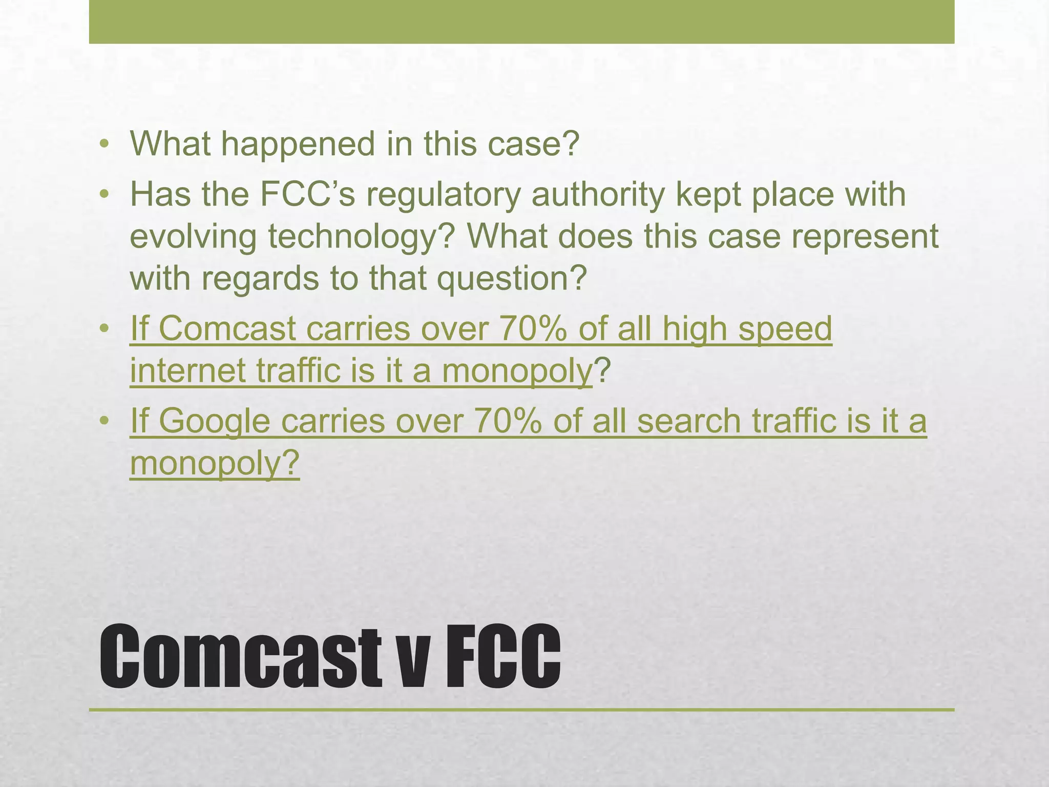 Comcast v FCC
• What happened in this case?
• Has the FCC’s regulatory authority kept place with
evolving technology? What does this case represent
with regards to that question?
• If Comcast carries over 70% of all high speed
internet traffic is it a monopoly?
• If Google carries over 70% of all search traffic is it a
monopoly?
 