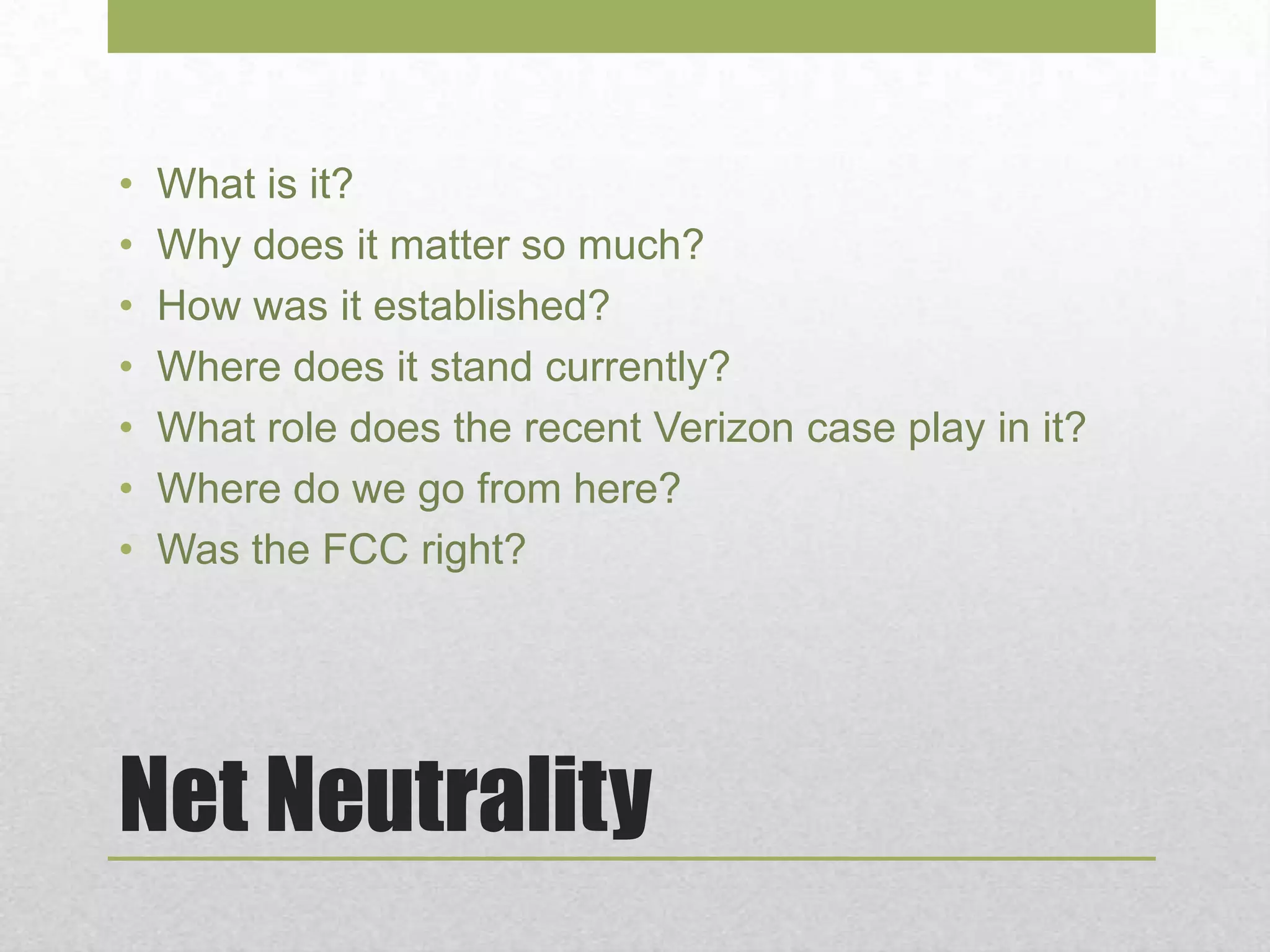 Net Neutrality
• What is it?
• Why does it matter so much?
• How was it established?
• Where does it stand currently?
• What role does the recent Verizon case play in it?
• Where do we go from here?
• Was the FCC right?
 