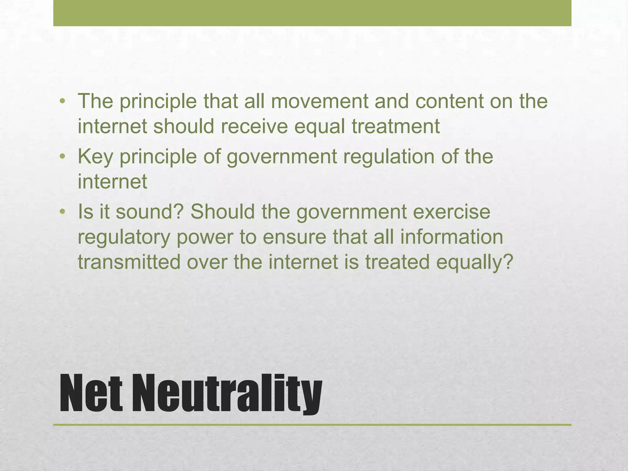 Net Neutrality
• The principle that all movement and content on the
internet should receive equal treatment
• Key principle of government regulation of the
internet
• Is it sound? Should the government exercise
regulatory power to ensure that all information
transmitted over the internet is treated equally?
 