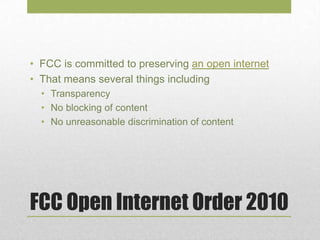 FCC Open Internet Order 2010
• FCC is committed to preserving an open internet
• That means several things including
• Transparency
• No blocking of content
• No unreasonable discrimination of content
 
