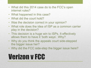 Verizon v FCC
• What did this 2014 case do to the FCC’s open
internet rules?
• What happened in this case?
• What did the court hold?
• Was the decision correct in your opinion?
• What role does the idea of ISP as a common carrier
play in the decision?
• This decision is a huge win to ISPs. It effectively
allows them to have it ‘both ways’. Why?
• Why do you think the appeals court side-stepped
the bigger issue her?
• Why did the FCC side-step the bigger issue here?
 