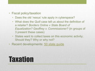 Taxation
• Fiscal policy/taxation
• Does the old ‘nexus’ rule apply in cyberspace?
• What does the Quill case tell us about the definition of
a retailer? Borders Online v State Board of
Equalization? Geoffrey v. Commissioner? (in groups of
3 present these cases)
• States want to collect taxes on this economic activity;
Should they? Why or why not?
• Recent developments: 50 state guide
 
