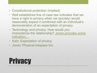 Privacy
• Constitutional protection (implied)
• Well established line of case law indicates that we
have a right to privacy when we (society) would
reasonably expect it combined with an individual’s
demonstration of an expectation of privacy
• Technology and privacy: How would you
characterize the relationship? Jones provides some
indication…
• Katz: Expectation of privacy
• Jones: Physical trespass too
 