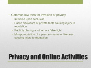 Privacy and Online Activities
• Common law torts for invasion of privacy
• Intrusion upon seclusion
• Public disclosure of private facts causing injury to
reputation
• Publicly placing another in a false light
• Misappropriation of a person’s name or likeness
causing injury to reputation
 