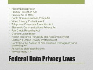 Federal Data Privacy Laws
• Piecemeal approach
• Privacy Protection Act
• Privacy Act of 1974
• Cable Communications Policy Act
• Video Privacy Protection Act
• Telephone Consumer Protection Act
• Electronic Communications Privacy Act
• Fair Credit Reporting Act
• Graham Leach Bliley
• Health Insurance Portability and Accountability Act
• Children’s Online Privacy Protection Act
• Controlling the Assault of Non-Solicited Pornography and
Marketing Act
• As well as state specific laws
• Why so many?!?!
 