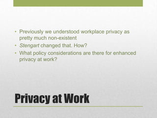 Privacy at Work
• Previously we understood workplace privacy as
pretty much non-existent
• Stengart changed that. How?
• What policy considerations are there for enhanced
privacy at work?
 