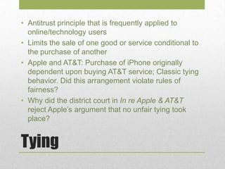 Tying
• Antitrust principle that is frequently applied to
online/technology users
• Limits the sale of one good or service conditional to
the purchase of another
• Apple and AT&T: Purchase of iPhone originally
dependent upon buying AT&T service; Classic tying
behavior. Did this arrangement violate rules of
fairness?
• Why did the district court in In re Apple & AT&T
reject Apple’s argument that no unfair tying took
place?
 