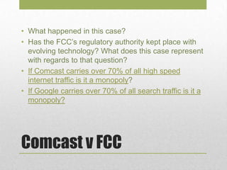 Comcast v FCC
• What happened in this case?
• Has the FCC’s regulatory authority kept place with
evolving technology? What does this case represent
with regards to that question?
• If Comcast carries over 70% of all high speed
internet traffic is it a monopoly?
• If Google carries over 70% of all search traffic is it a
monopoly?
 