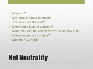 Net Neutrality
• What is it?
• Why does it matter so much?
• How was it established?
• Where does it stand currently?
• What role does the recent Verizon case play in it?
• Where do we go from here?
• Was the FCC right?
 