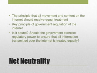 Net Neutrality
• The principle that all movement and content on the
internet should receive equal treatment
• Key principle of government regulation of the
internet
• Is it sound? Should the government exercise
regulatory power to ensure that all information
transmitted over the internet is treated equally?
 