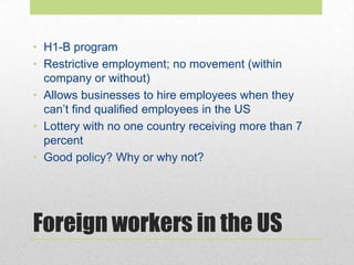 Foreign workers in the US
• H1-B program
• Restrictive employment; no movement (within
company or without)
• Allows businesses to hire employees when they
can’t find qualified employees in the US
• Lottery with no one country receiving more than 7
percent
• Good policy? Why or why not?
 