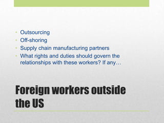 Foreign workers outside
the US
• Outsourcing
• Off-shoring
• Supply chain manufacturing partners
• What rights and duties should govern the
relationships with these workers? If any…
 