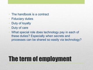 The term of employment
• The handbook is a contract
• Fiduciary duties
• Duty of loyalty
• Duty of care
• What special role does technology pay in each of
these duties? Especially when secrets and
processes can be shared so easily via technology?
 
