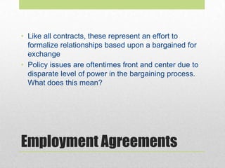 Employment Agreements
• Like all contracts, these represent an effort to
formalize relationships based upon a bargained for
exchange
• Policy issues are oftentimes front and center due to
disparate level of power in the bargaining process.
What does this mean?
 